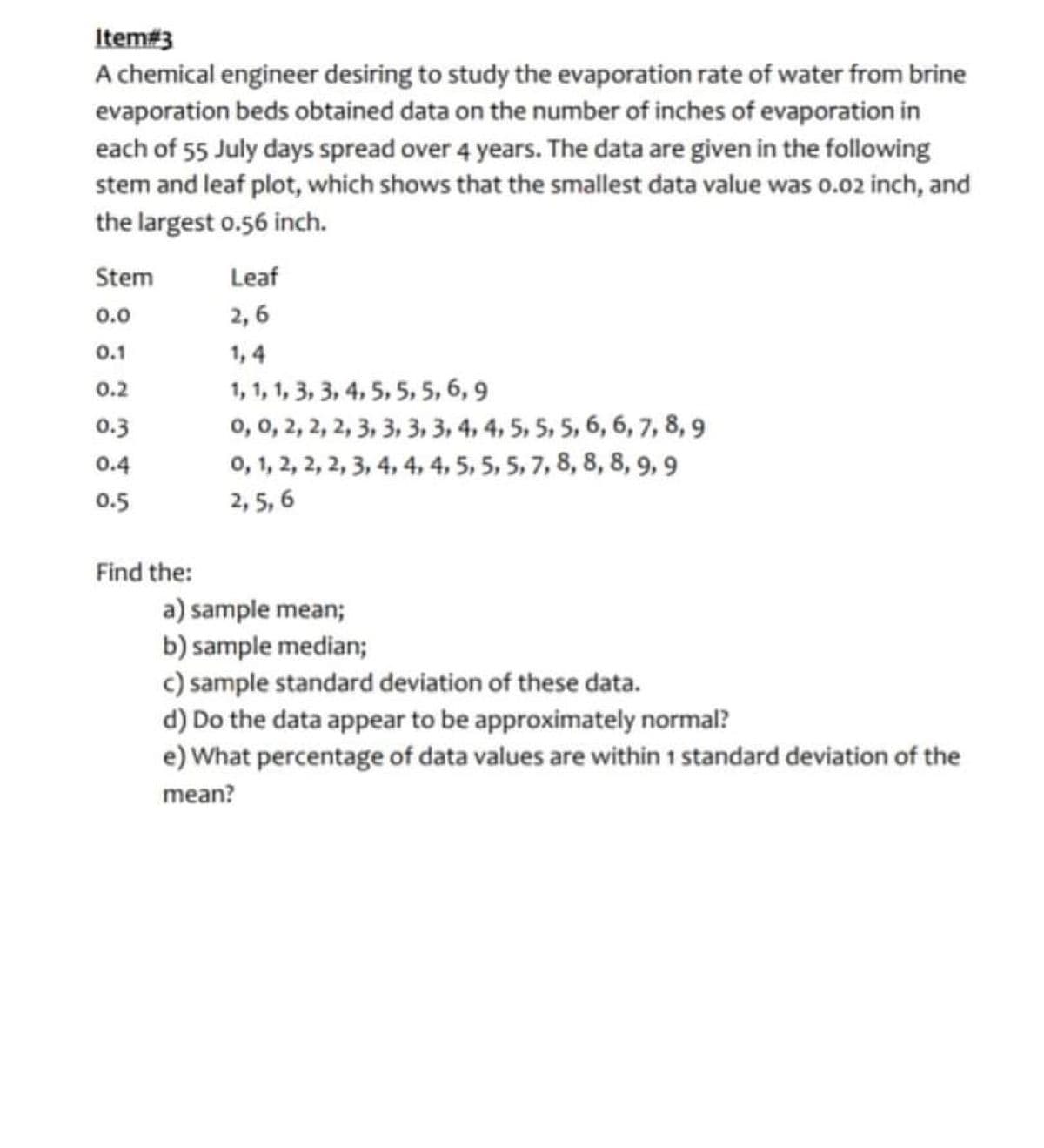 Item#3
A chemical engineer desiring to study the evaporation rate of water from brine
evaporation beds obtained data on the number of inches of evaporation in
each of 55 July days spread over 4 years. The data are given in the following
stem and leaf plot, which shows that the smallest data value was o.02 inch, and
the largest o.56 inch.
Stem
Leaf
0.0
2, 6
0.1
1, 4
1, 1, 1, 3, 3, 4, 5, 5, 5, 6, 9
0, 0, 2, 2, 2, 3, 3, 3, 3, 4, 4, 5, 5, 5, 6, 6, 7, 8, 9
0, 1, 2, 2, 2, 3, 4, 4, 4, 5, 5, 5, 7, 8, 8, 8, 9, 9
2, 5, 6
0.2
0.3
0.4
0.5
Find the:
a) sample mean;
b) sample median;
c) sample standard deviation of these data.
d) Do the data appear to be approximately normal?
e) What percentage of data values are within 1 standard deviation of the
mean?
