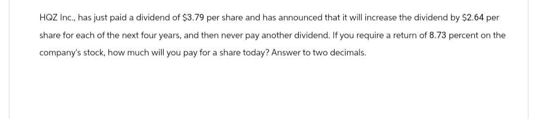 HQZ Inc., has just paid a dividend of $3.79 per share and has announced that it will increase the dividend by $2.64 per
share for each of the next four years, and then never pay another dividend. If you require a return of 8.73 percent on the
company's stock, how much will you pay for a share today? Answer to two decimals.