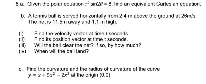 8 a. Given the polar equation r2 sin20 = 8, find an equivalent Cartesian equation.
b. A tennis ball is served horizontally from 2.4 m above the ground at 26m/s.
The net is 11.5m away and 1.1 m high.
Find the velocity vector at time t seconds.
Find its position vector at time t seconds.
Will the ball clear the net? If so, by how much?
When will the ball land?
(i)
(iv)
c. Find the curvature and the radius of curvature of the curve
y = x + 5x? – 2x³ at the origin (0,0).

