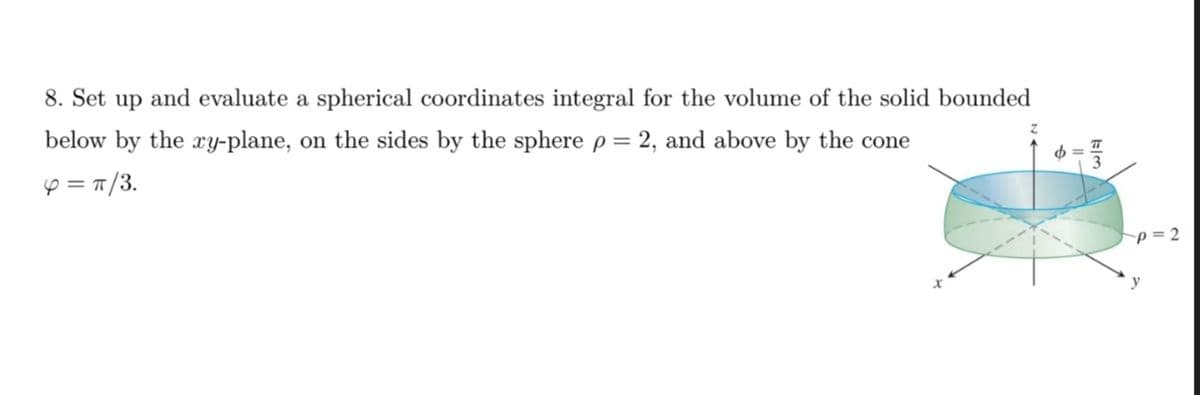 8. Set up and evaluate a spherical coordinates integral for the volume of the solid bounded
below by the xy-plane, on the sides by the sphere p = 2, and above by the cone
4 = π/3.
b =
p=2