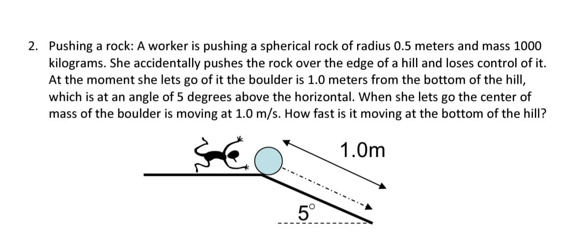 2. Pushing a rock: A worker is pushing a spherical rock of radius 0.5 meters and mass 1000
kilograms. She accidentally pushes the rock over the edge of a hill and loses control of it.
At the moment she lets go of it the boulder is 1.0 meters from the bottom of the hill,
which is at an angle of 5 degrees above the horizontal. When she lets go the center of
mass of the boulder is moving at 1.0 m/s. How fast is it moving at the bottom of the hill?
1.0m
5°