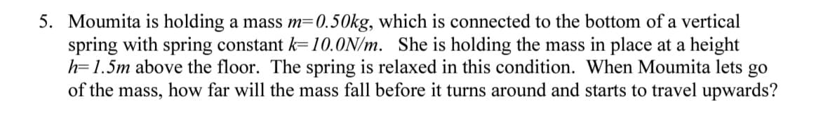 5. Moumita is holding a mass m=0.50kg, which is connected to the bottom of a vertical
spring with spring constant k=10.0ON/m. She is holding the mass in place at a height
h=1.5m above the floor. The spring is relaxed in this condition. When Moumita lets go
of the mass, how far will the mass fall before it turns around and starts to travel upwards?