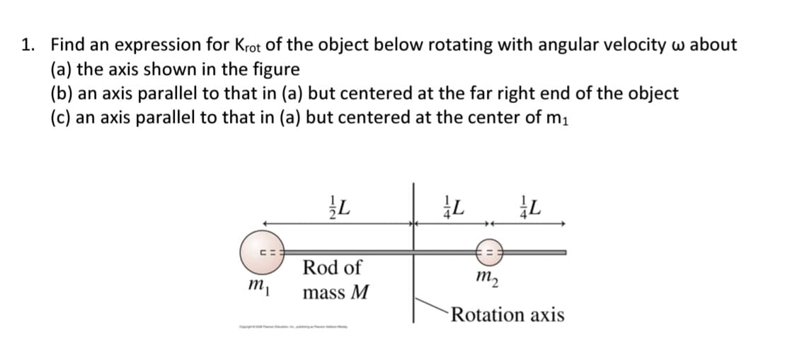 1. Find an expression for Krot of the object below rotating with angular velocity w about
(a) the axis shown in the figure
(b) an axis parallel to that in (a) but centered at the far right end of the object
(c) an axis parallel to that in (a) but centered at the center of m₁
m₁
L
Rod of
mass M
L
**
L
m₂
Rotation axis