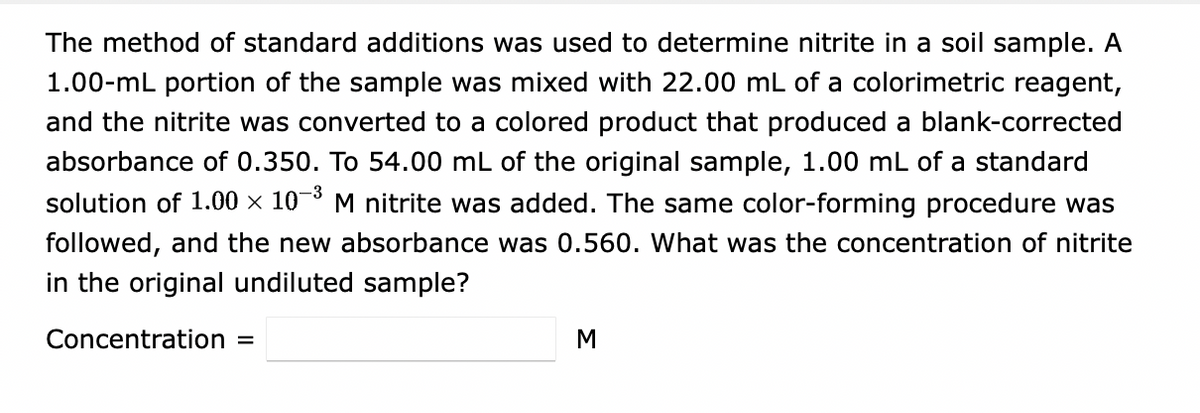 The method of standard additions was used to determine nitrite in a soil sample. A
1.00-mL portion of the sample was mixed with 22.00 mL of a colorimetric reagent,
and the nitrite was converted to a colored product that produced a blank-corrected
absorbance of 0.350. To 54.00 mL of the original sample, 1.00 mL of a standard
solution of 1.00 × 10-³
M nitrite was added. The same color-forming procedure was
followed, and the new absorbance was 0.560. What was the concentration of nitrite
in the original undiluted sample?
Concentration
M