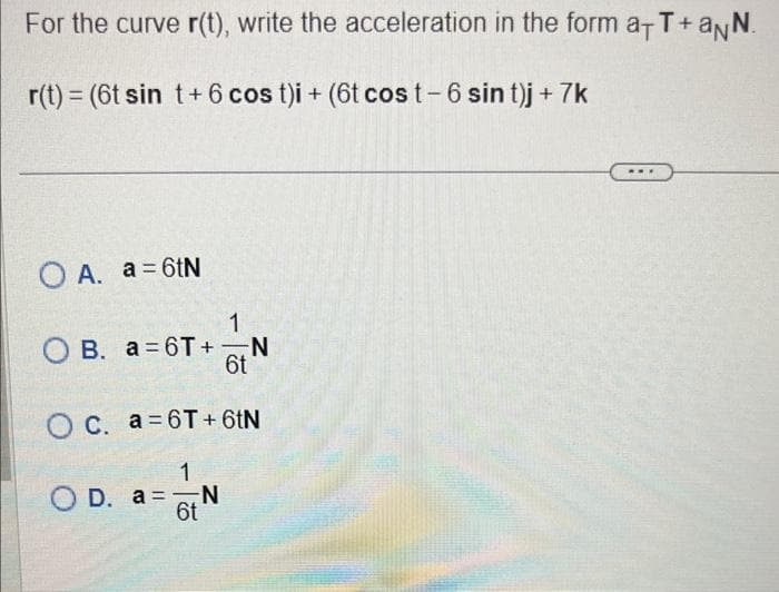 For the curve r(t), write the acceleration in the form a+T+aNN.
r(t) = (6t sin t+ 6 cos t)i + (6t cost-6 sin t)j + 7k
O A. a = 6tN
OB. a=6T+
1
-N
6t
O c. a=6T+6tN
1
OD. a = N
6t