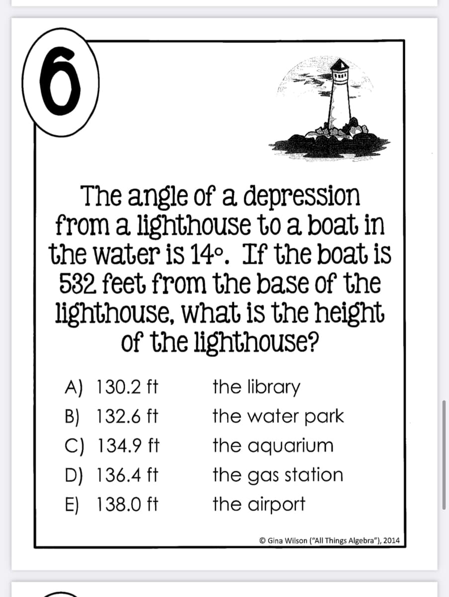 6
The angle of a depression
from a lighthouse to a boat in
the water is 14º. If the boat is
532 feet from the base of the
lighthouse, what is the height
of the lighthouse?
A) 130.2 ft
the library
B) 132.6 ft
the water park
C) 134.9 ft
the aquarium
D) 136.4 ft
the gas station
E) 138.0 ft
the airport
© Gina Wilson ("All Things Algebra"), 2014
