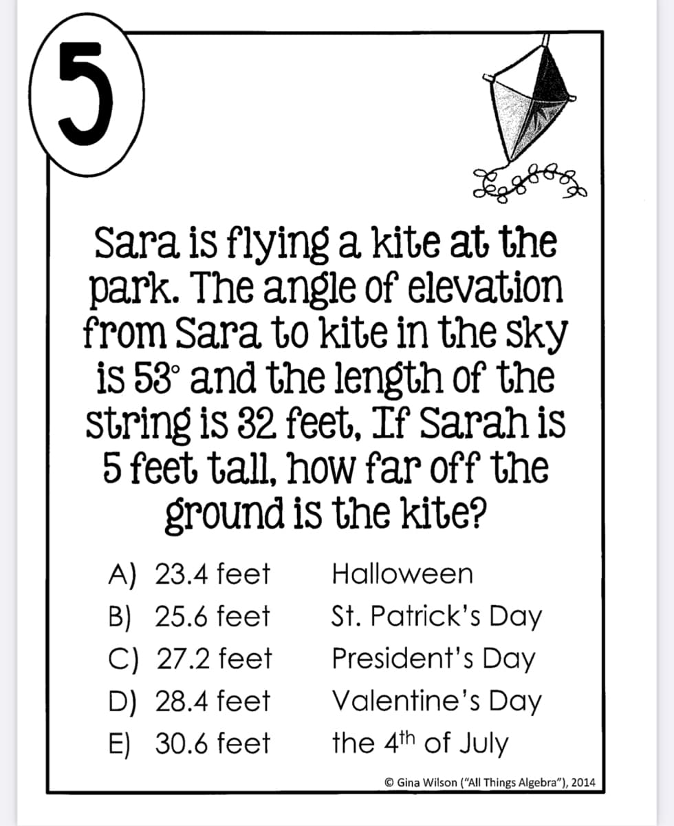 5
Sara is flying a kite at the
park. The angle of elevation
from Sara to kite in the sky
is 53° and the length of the
string is 32 feet, If Sarah is
5 feet tall, how far off the
ground is the kite?
A) 23.4 feet
Halloween
B) 25.6 feet
St. Patrick's Day
C) 27.2 feet
President's Day
Valentine's Day
D) 28.4 feet
E) 30.6 feet
the 4th of July
© Gina Wilson (“All Things Algebra"), 2014
