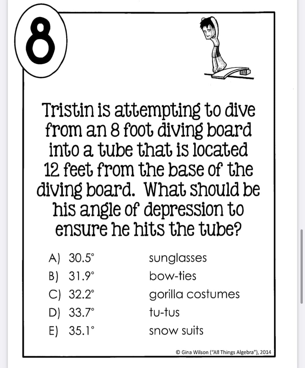 Tristin is attempting to dive
from an 8 foot diving board
into a tube that is located
12 feet from the base of the
diving board. What should be
his angle of depression to
ensure he hitsS the tube?
A) 30.5°
sunglasses
B) 31.9°
bow-ties
C) 32.2°
gorilla costumes
D) 33.7°
tu-tus
E) 35.1°
snow suits
© Gina Wilson ("All Things Algebra"), 2014
