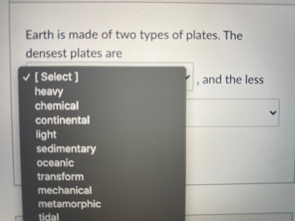 Earth is made of two types of plates. The
densest plates are
v [ Select ]
heavy
chemical
and the less
continental
light
sedimentary
oceanic
transform
mechanical
metamorphic
tidal
