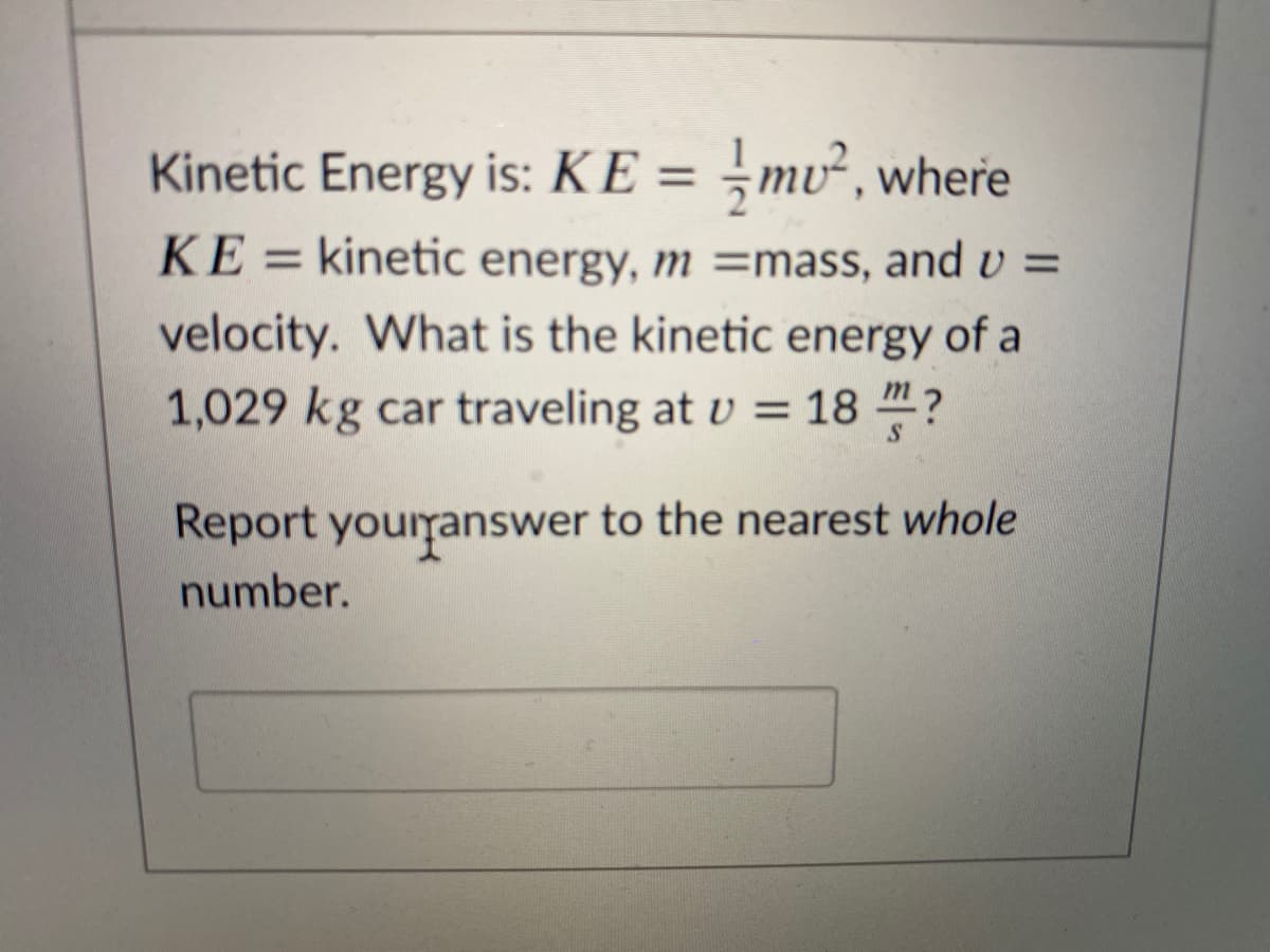 Kinetic Energy is: KE = ¬mv², where
%3D
KE = kinetic energy, m =mass, and U =
velocity. What is the kinetic energy of a
1,029 kg car traveling at v = 18 "?
Report yourranswer to the nearest whole
number.
