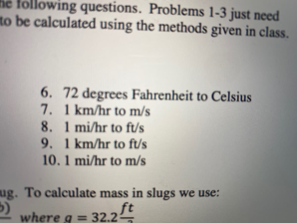 he following questions. Problems 1-3 just need
to be calculated using the methods given in class.
6. 72 degrees Fahrenheit to Celsius
7. 1 km/hr to m/s
8. 1 mi/hr to ft/s
9. 1 km/hr to ft/s
10. 1 mi/hr to m/s
ug. To calculate mass in slugs we use:
ft
where g = 32.25
