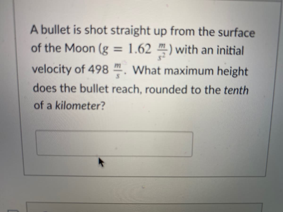 A bullet is shot straight up from the surface
of the Moon (g = 1.62 m) with an initial
%3D
velocity of 498 ". What maximum height
does the bullet reach, rounded to the tenth
of a kilometer?
