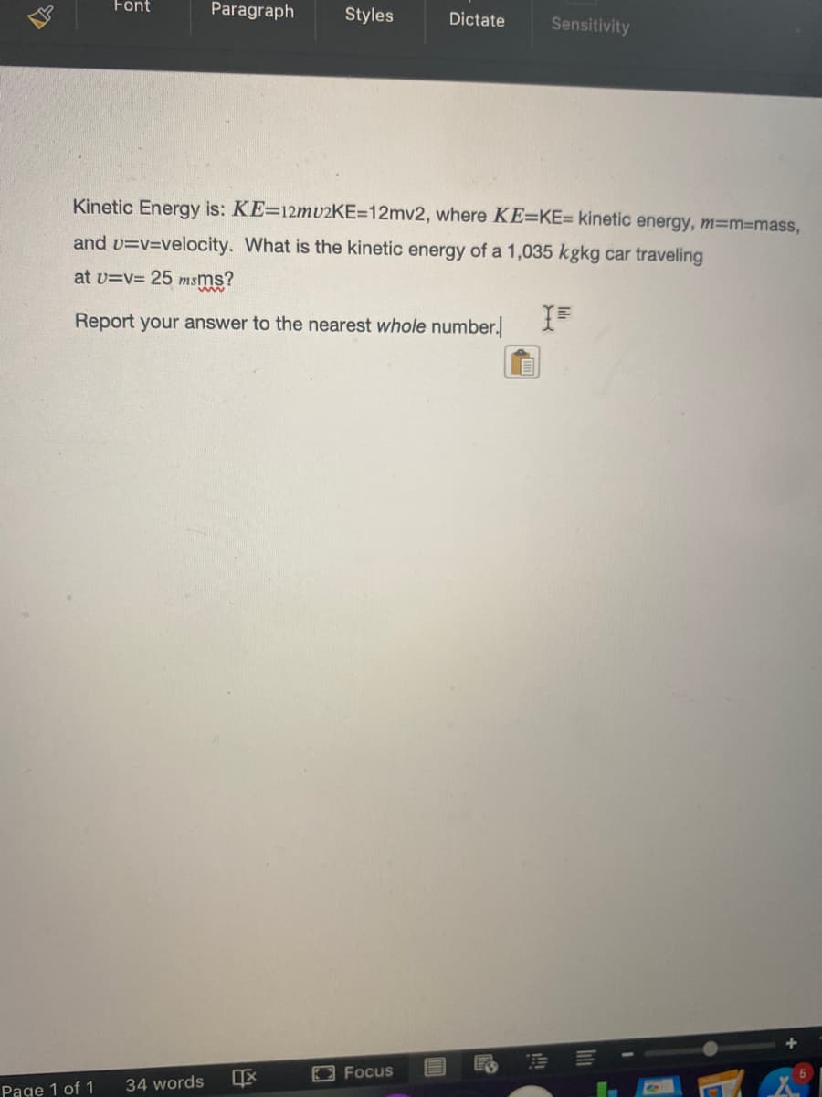 Font
Paragraph
Styles
Dictate
Sensitivity
Kinetic Energy is: KE=12mv2KE=12mv2, where KE=KE= kinetic energy, m=m3mass,
and v=v=velocity. What is the kinetic energy of a 1,035 kgkg car traveling
at v=v= 25 msms?
Report your answer to the nearest whole number.
OFocus
Page 1 of 1
34 words
