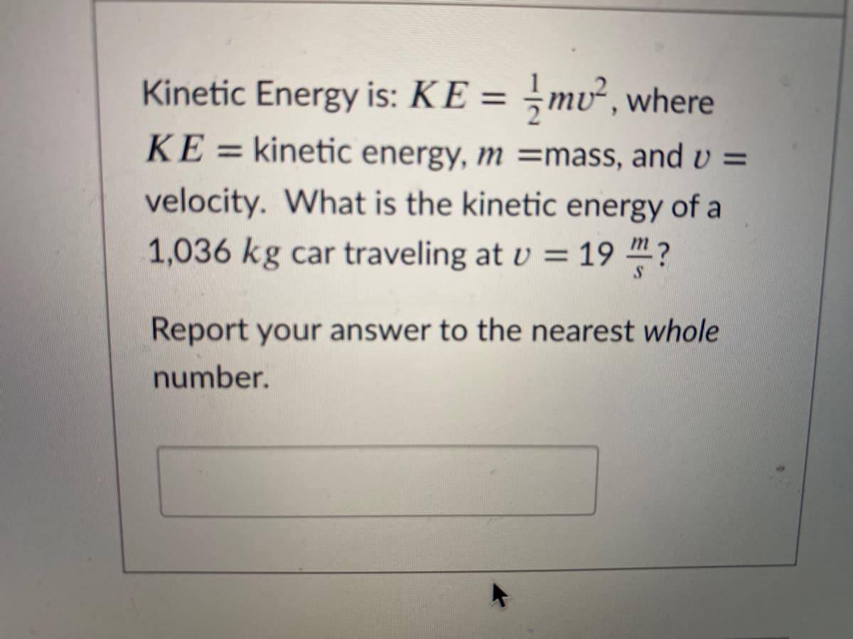 Kinetic Energy is: KE = ¬mv², where
%3D
KE = kinetic energy, m =mass, and v =
velocity. What is the kinetic energy of a
1,036 kg car traveling at v = 19 4?
Report your answer to the nearest whole
number.
