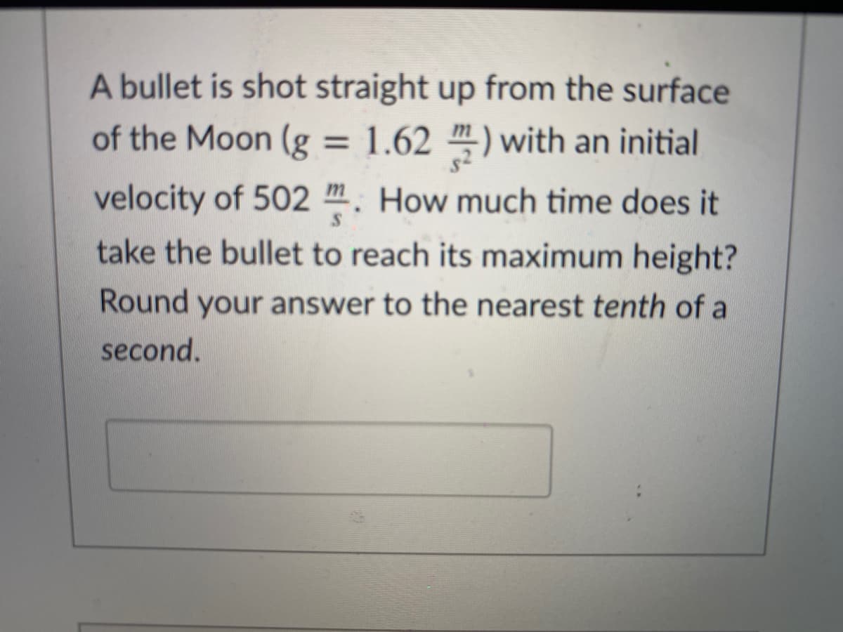 A bullet is shot straight up from the surface
of the Moon (g = 1.62 m-) with an initial
%3D
velocity of 502 m. How much time does it
take the bullet to reach its maximum height?
Round your answer to the nearest tenth of a
second.
