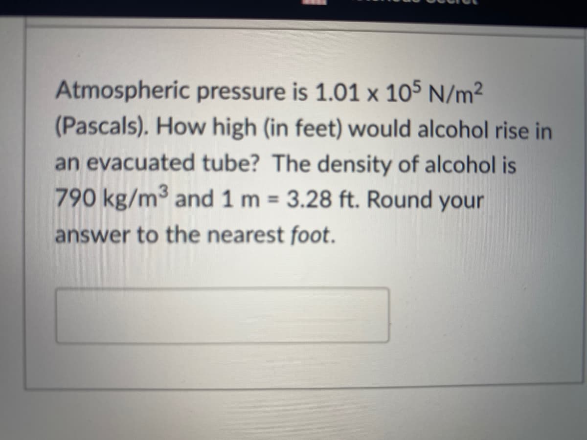 Atmospheric pressure is 1.01 x 105 N/m²
(Pascals). How high (in feet) would alcohol rise in
an evacuated tube? The density of alcohol is
790 kg/m3 and 1 m = 3.28 ft. Round your
%3D
answer to the nearest foot.
