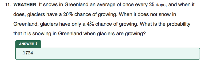 11. WEATHER It snows in Greenland an average of once every 25 days, and when it
does, glaciers have a 20% chance of growing. When it does not snow in
Greenland, glaciers have only a 4% chance of growing. What is the probability
that it is snowing in Greenland when glaciers are growing?
ANSWER !
.1724
