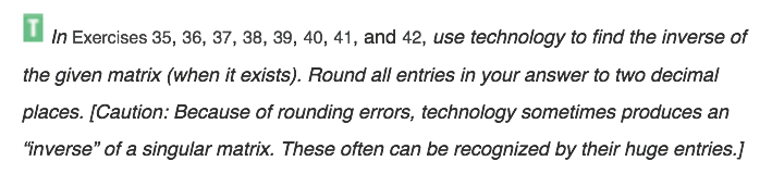 In Exercises 35, 36, 37, 38, 39, 40, 41, and 42, use technology to find the inverse of
the given matrix (when it exists). Round all entries in your answer to two decimal
places. [Caution: Because of rounding errors, technology sometimes produces an
"inverse" of a singular matrix. These often can be recognized by their huge entries.]
