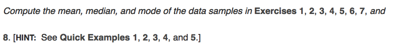 Compute the mean, median, and mode of the data samples in Exercises 1, 2, 3, 4, 5, 6, 7, and
8. [HINT: See Quick Examples 1, 2, 3, 4, and 5.]
