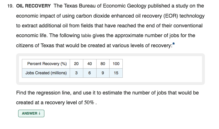 19. OIL RECOVERY The Texas Bureau of Economic Geology published a study on the
economic impact of using carbon dioxide enhanced oil recovery (EOR) technology
to extract additional oil from fields that have reached the end of their conventional
economic life. The following table gives the approximate number of jobs for the
citizens of Texas that would be created at various levels of recovery:*
Percent Recovery (%) 20
40 80
100
Jobs Created (millions)
6
9
15
Find the regression line, and use it to estimate the number of jobs that would be
created at a recovery level of 50% .
ANSWER !
3.
