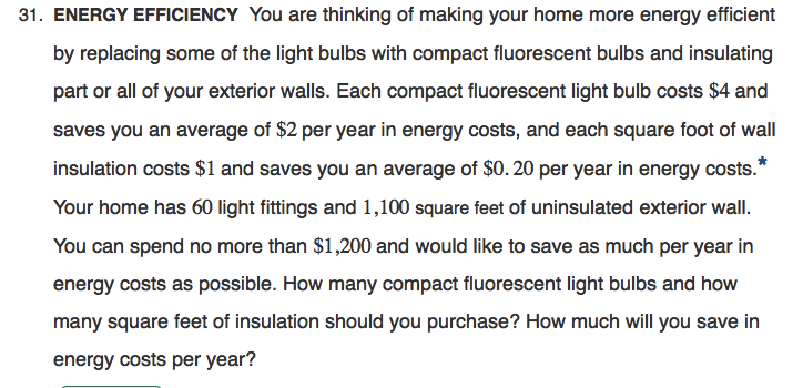 31. ENERGY EFFICIENCY You are thinking of making your home more energy efficient
by replacing some of the light bulbs with compact fluorescent bulbs and insulating
part or all of your exterior walls. Each compact fluorescent light bulb costs $4 and
saves you an average of $2 per year in energy costs, and each square foot of wall
insulation costs $1 and saves you an average of $0.20 per year in energy costs.*
Your home has 60 light fittings and 1,100 square feet of uninsulated exterior wall.
You can spend no more than $1,200 and would like to save as much per year in
energy costs as possible. How many compact fluorescent light bulbs and how
many square feet of insulation should you purchase? How much will you save in
energy costs per year?
