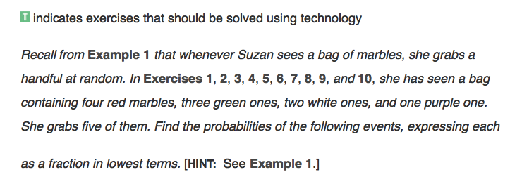 I indicates exercises that should be solved using technology
Recall from Example 1 that whenever Suzan sees a bag of marbles, she grabs a
handful at random. In Exercises 1, 2, 3, 4, 5, 6, 7, 8, 9, and 10, she has seen a bag
containing four red marbles, three green ones, two white ones, and one purple one.
She grabs five of them. Find the probabilities of the following events, expressing each
as a fraction in lowest terms. [HINT: See Example 1.]

