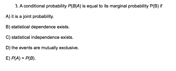 3. A conditional probability P(B|A) is equal to its marginal probability P(B) if
A) it is a joint probability.
B) statistical dependence exists.
C) statistical independence exists.
D) the events are mutually exclusive.
E) P(A) = P(B).
