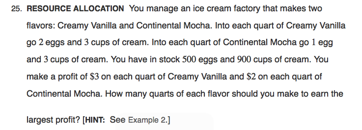 25. RESOURCE ALLOCATION You manage an ice cream factory that makes two
flavors: Creamy Vanilla and Continental Mocha. Into each quart of Creamy Vanilla
go 2 eggs and 3 cups of cream. Into each quart of Continental Mocha go 1 egg
and 3 cups of cream. You have in stock 500 eggs and 900 cups of cream. You
make a profit of $3 on each quart of Creamy Vanilla and $2 on each quart of
Continental Mocha. How many quarts of each flavor should you make to earn the
largest profit? [HINT: See Example 2.]
