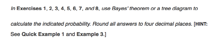 In Exercises 1, 2, 3, 4, 5, 6, 7, and 8, use Bayes' theorem or a tree diagram to
calculate the indicated probability. Round all answers to four decimal places. [HINT:
See Quick Example 1 and Example 3.]
