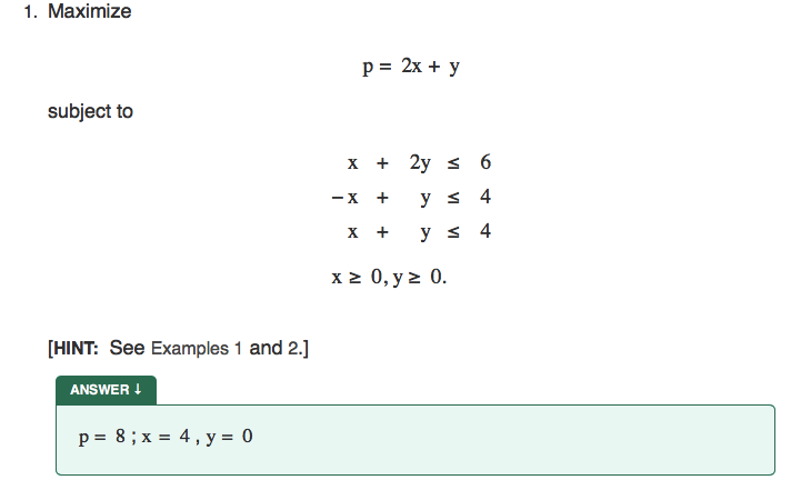 1. Maximize
p = 2x + y
subject to
х + 2у < 6
- X
y s 4
х +
y < 4
x 2 0, y z 0.
[HINT: See Examples 1 and 2.]
ANSWER !
p = 8; x = 4, y = 0
+
