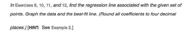 In Exercises 9, 10, 11, and 12, find the regression line associated with the given set of
points. Graph the data and the best-fit line. (Round all coefficients to four decimal
places.) [HINT: See Example 2.]
