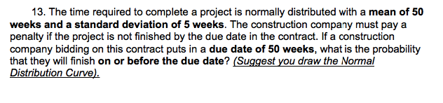 13. The time required to complete a project is normally distributed with a mean of 50
weeks and a standard deviation of 5 weeks. The construction company must pay a
penalty if the project is not finished by the due date in the contract. If a construction
company bidding on this contract puts in a due date of 50 weeks, what is the probability
that they will finish on or before the due date? (Suggest you draw the Normal
Distribution Curve).
