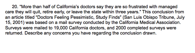 20. "More than half of California's doctors say they are so frustrated with managed
care they will quit, retire early, or leave the state within three years." This conclusion from
an article titled "Doctors Feeling Pessimistic, Study Finds" (San Luis Obispo Tribune, July
15, 2001) was based on a mail survey conducted by the California Medical Association.
Surveys were mailed to 19,000 California doctors, and 2000 completed surveys were
returned. Describe any concerns you have regarding the conclusion drawn.
