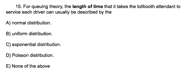 15. For queuing theory, the length of time that it takes the tollbooth attendant to
service each driver can usually be described by the
A) normal distribution.
B) uniform distribution.
C) exponential distribution.
D) Poisson distribution.
E) None of the above
