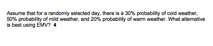 Assume that for a randomly selected day, there is a 30% probability of cold weather,
50% probability of mild weather, and 20% probability of warm weather. What alternative
is best using EMV? 4
