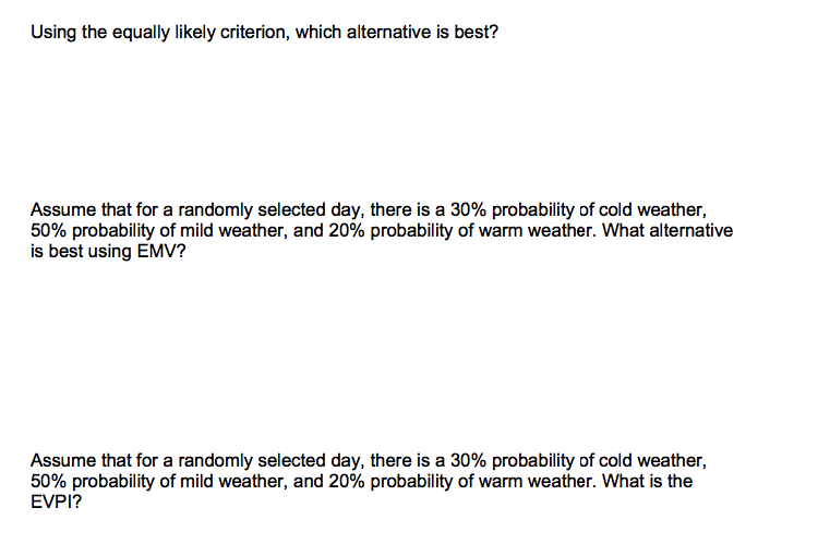 Using the equally likely criterion, which alternative is best?
Assume that for a randomly selected day, there is a 30% probability of cold weather,
50% probability of mild weather, and 20% probability of warm weather. What alternative
is best using EMV?
Assume that for a randomly selected day, there is a 30% probability of cold weather,
50% probability of mild weather, and 20% probability of warm weather. What is the
EVPI?
