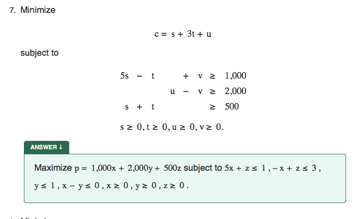 7. Minimize
c = s+ 3t + u
subject to
5s - t
+ v z 1,000
u - v 2 2,000
s + t
2 500
sz 0, t z 0, u 2 0, v z 0.
ANSWER !
Maximize p = 1,000x + 2,000y + 500z subject to 5x + zs 1,-x + zs 3,
ys 1, x – ys 0 , x 2 0, y > 0, z 2 0.

