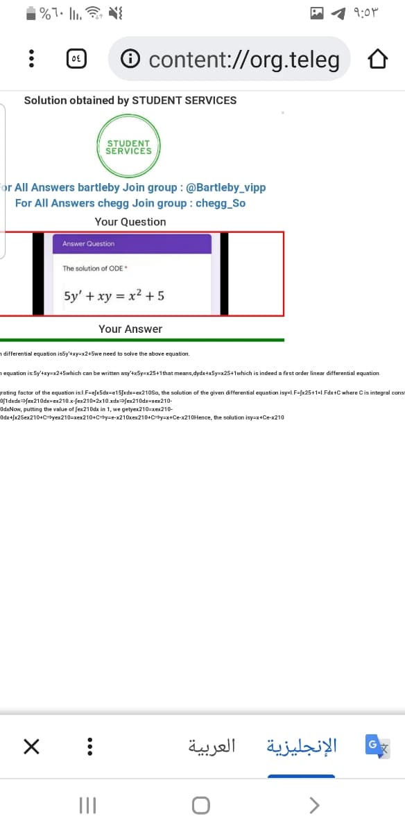 1 9:0M
O content://org.teleg O
Solution obtained by STUDENT SERVICES
STUDENT
SERVICES
or All Answers bartleby Join group : @Bartleby_vipp
For All Answers chegg Join group : chegg_So
Your Question
Answer Question
The solution of ODE
5y' + xy = x2 +5
Your Answer
n differential equation is5y'+xy=x2+5we need to solve the above equation.
1 equation is:5y'+xy=x2+5which can be written asy'+x5y=x25+1that means, dydx+x5y=x25+1which is indeed a first order linear differential equation.
rating factor of the equation is:l.F=efx5dx=e15[xdx=ex210So, the solution of the given differential equation isyxl.F=fx25+1xl.Fdx+C where Cis integral const
of1dxdxfex210dx=ex210.x-fex210x2x10.xdxfex210dx=xex210-
OdxNow, putting the value of fex210dx in 1, we getyex210=xex210-
Odx+fx25ex210+C=yex210=xex210+C=y=e-x210xex210+c-y=x+Ce-x210Hence, the solution isy=x+Ce-x210
العربية
الإنجليزية
II

