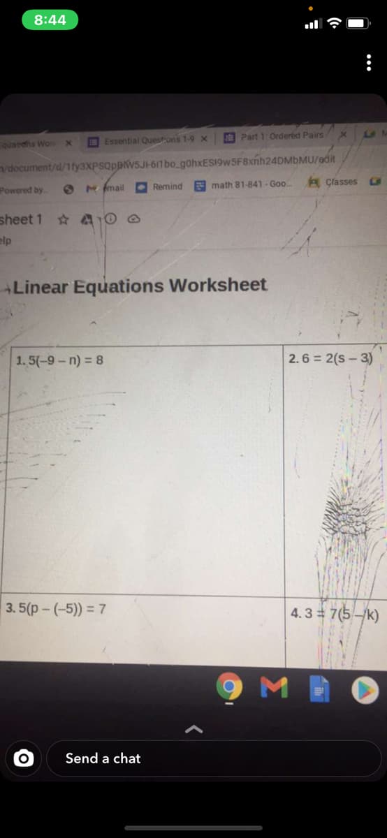 8:44
O Essential Questons 1-9 x
E Part 1 Ordered Pairs x
Fquardhs Wor x
document/d/1fy3xPSQppw5JH611 bo gohxES19w 5F8xnh24DMbMU/edit
A Çlasses
Powered by
O M mail
• Remind
E math 81-841- Goo
sheet 1
elp
Linear Equations Worksheet
1.5(-9-n) = 8
2. 6 = 2(s - 3)
3. 5(p- (-5)) = 7
4.3 7(5-/k)
Send a chat
