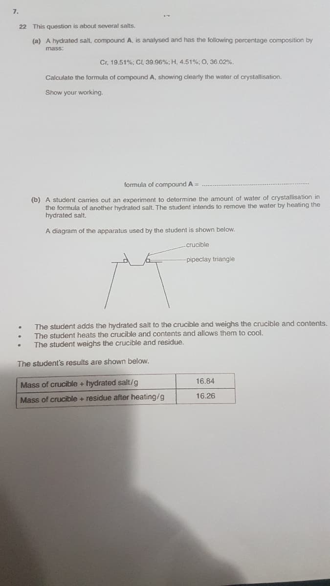 7.
22 This question is about several salts.
(a) A hydrated salt, compound A, is analysed and has the following percentage composition by
mass:
Cr, 19.51%; CI, 39.96%; H, 4.51%; O, 36.02%.
Calculate the formula of compound A, showing clearly the water of crystallisation.
Show your working.
formula of compound A =
(b) A student carries out an experiment to determine the amount of water of crystallisation in
the formula of another hydrated salt. The student intends to remove the water by heating the
hydrated salt.
A diagram of the apparatus used by the student is shown below.
crucible
pipeclay triangie
The student adds the hydrated salt to the crucible and weighs the crucible and contents.
The student heats the crucible and contents and allows them to cool.
The student weighs the crucible and residue.
The student's results are shown below.
16,84
Mass of crucible + hydrated salt/g
16.26
Mass of crucible + residue after heating/g
