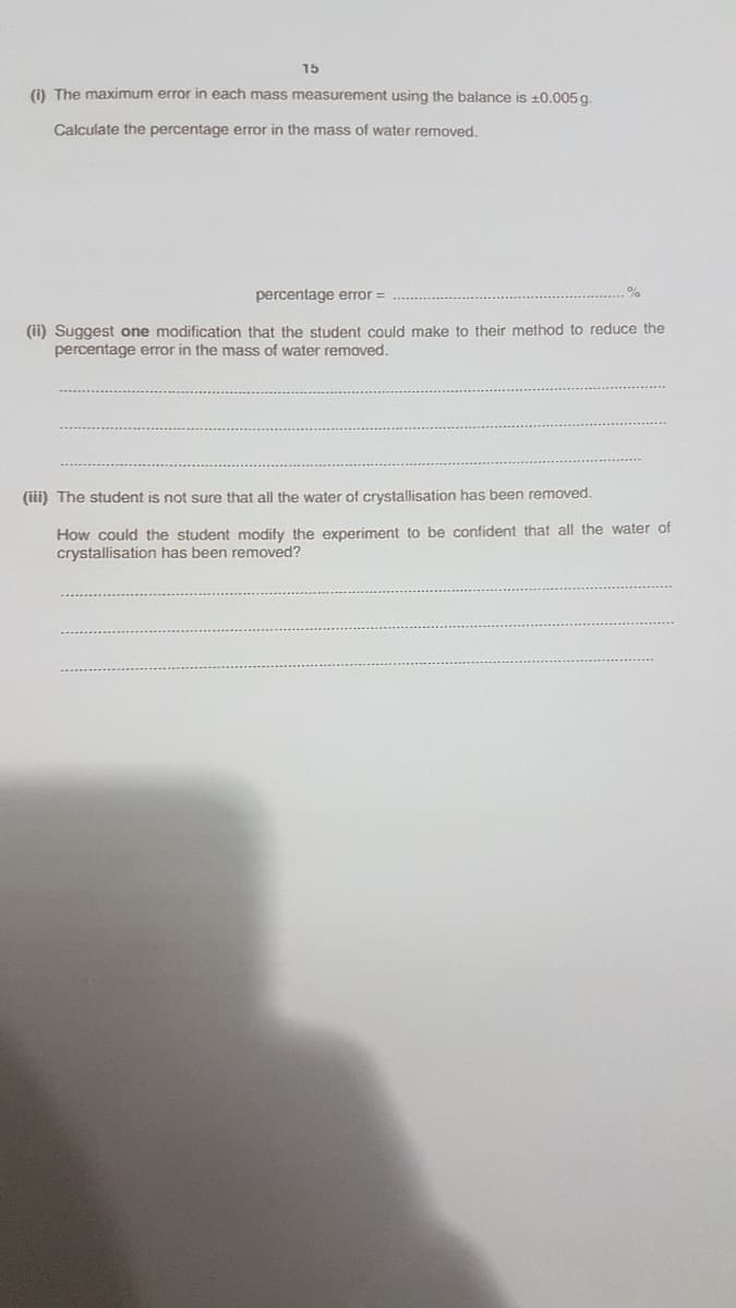 15
(i) The maximum error in each mass measurement using the balance is 10.005 g.
Calculate the percentage error in the mass of water removed.
percentage error =
(ii) Suggest one modification that the student could make to their method to reduce the
percentage error in the mass of water removed.
(iii) The student is not sure that all the water of crystallisation has been removed.
How could the student modify the experiment to be confident that all the water of
crystallisation has been removed?
