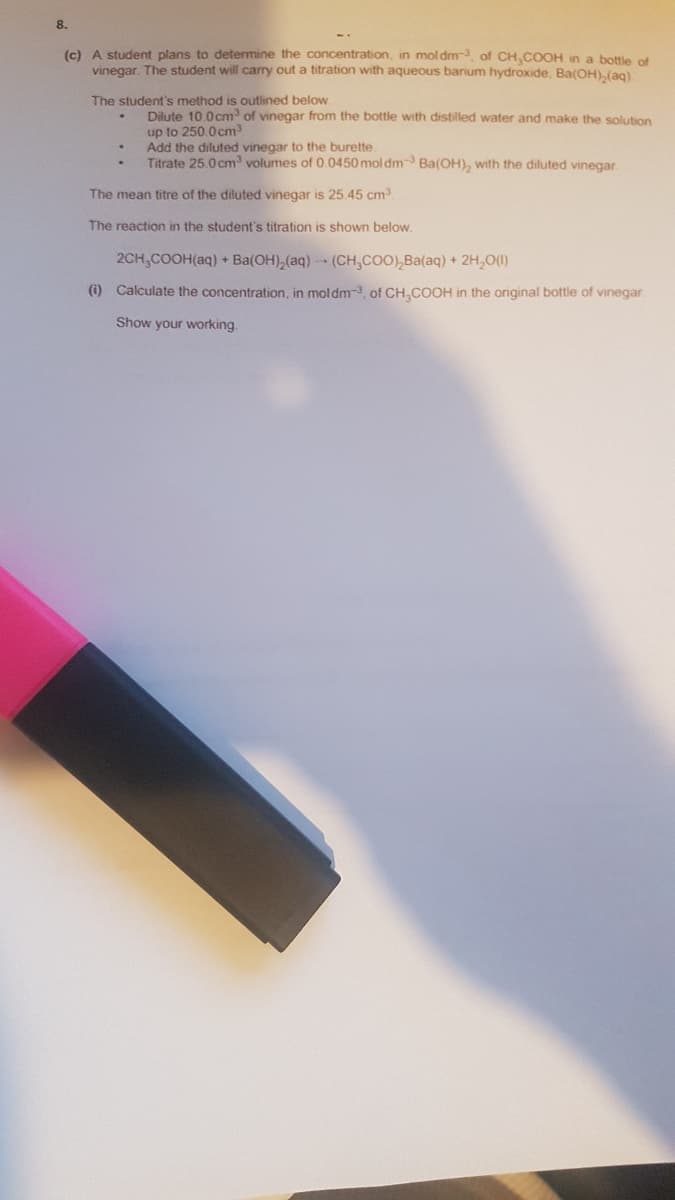 8.
(c) A student plans to determine the concentration, in moldm, of CH,COOH in a botle of
vinegar. The student will carry out a titration with aqueous barium hydroxide, Ba(OH),(ag)
The student's method is outlined below
Dilute 10.0cm of vinegar from the bottle with distilled water and make the solution
up to 250.0cm3
Add the diluted vinegar to the burette.
Titrate 25.0 cm volumes of 0.0450 mol dm Ba(OH), with the diluted vinegar.
The mean titre of the diluted vinegar is 25.45 cm
The reaction in the student's titration is shown below.
2CH,COOH(aq) + Ba(OH),(aq) (CH,COO),Ba(aq) + 2H,0(1)
(i) Calculate the concentration, in moldm-3, of CH,COOH
the original bottle of vinegar.
Show your working.
