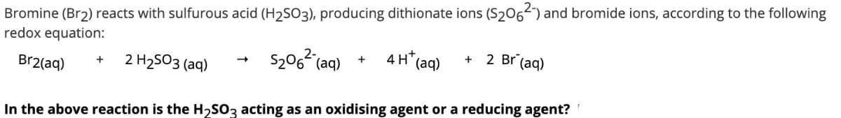 Bromine (Br2) reacts with sulfurous acid (H2SO3), producing dithionate ions (S206-) and bromide ions, according to the following
redox equation:
S206 (aq)
4 H* (aq)
2 Br (aq)
+
2 H2503 (aq)
Br2(aq)
In the above reaction is the H,SO3 acting as an oxidising agent or a reducing agent?
