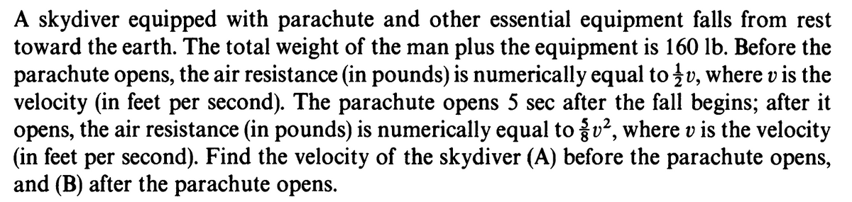 A skydiver equipped with parachute and other essential equipment falls from rest
toward the earth. The total weight of the man plus the equipment is 160 lb. Before the
parachute opens, the air resistance (in pounds) is numerically equal to v, where v is the
velocity (in feet per second). The parachute opens 5 sec after the fall begins; after it
opens, the air resistance (in pounds) is numerically equal to u?, where v is the velocity
(in feet per second). Find the velocity of the skydiver (A) before the parachute opens,
and (B) after the parachute opens.
