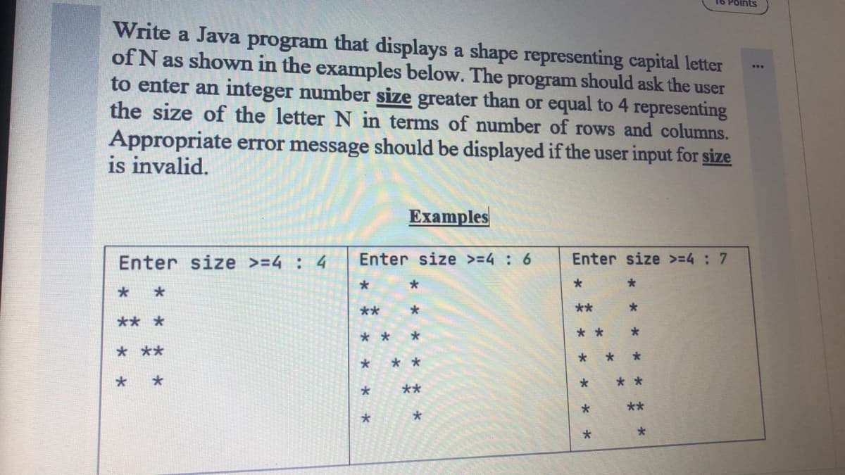 Points
Write a Java program that displays a shape representing capital letter
of N as shown in the examples below. The program should ask the user
to enter an integer number size greater than or equal to 4 representing
the size of the letter N in terms of number of rows and columns.
...
Appropriate error message should be displayed if the user input for size
is invalid.
Examples
Enter size >=4 : 4
Enter size >=4 : 6
Enter size >=4 7
*
**
**
** *
* *
* *
* **
* * *
* * *
* *
**
**
