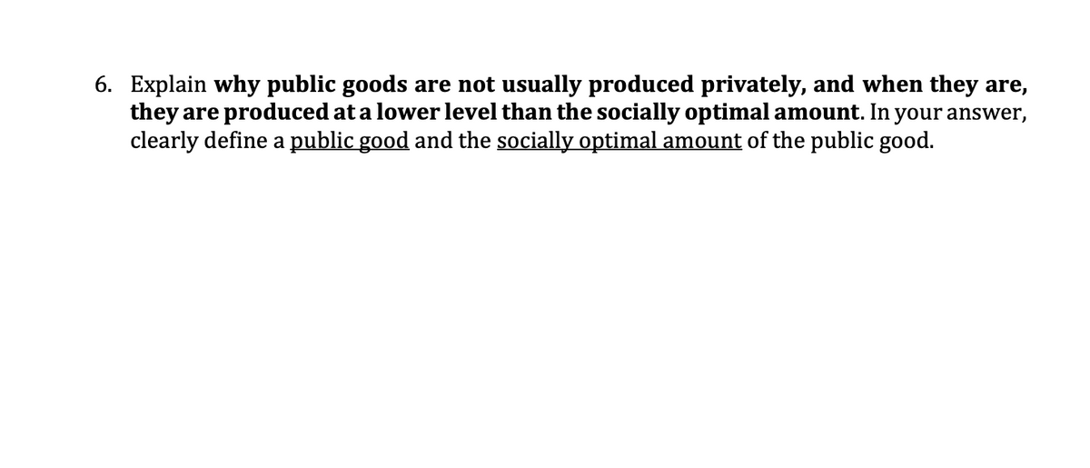 6. Explain why public goods are not usually produced privately, and when they are,
they are produced at a lower level than the socially optimal amount. In your answer,
clearly define a public good and the socially optimal amount of the public good.
