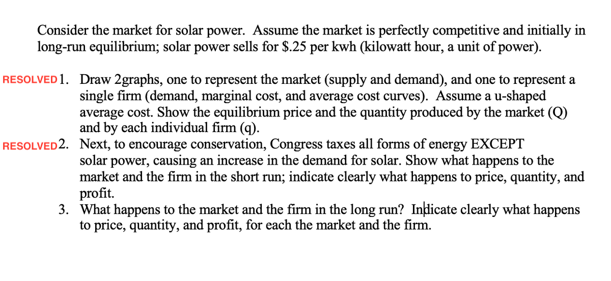 Consider the market for solar power. Assume the market is perfectly competitive and initially in
long-run equilibrium; solar power sells for $.25 per kwh (kilowatt hour, a unit of power).
RESOLVED 1. Draw 2graphs, one to represent the market (supply and demand), and one to represent a
single firm (demand, marginal cost, and average cost curves). Assume a u-shaped
average cost. Show the equilibrium price and the quantity produced by the market (Q)
and by each individual firm (q).
RESOLVED2. Next, to encourage conservation, Congress taxes all forms of energy EXCEPT
solar power, causing an increase in the demand for solar. Show what happens to the
market and the firm in the short run; indicate clearly what happens to price, quantity, and
profit.
3. What happens to the market and the firm in the long run? Indicate clearly what happens
to price, quantity, and profit, for each the market and the firm.
