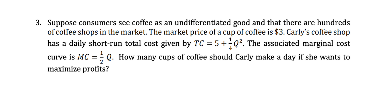 3. Suppose consumers see coffee as an undifferentiated good and that there are hundreds
of coffee shops in the market. The market price of a cup of coffee is $3. Carly's coffee shop
has a daily short-run total cost given by TC
5 +Q². The associated marginal cost
%3D
4
curve is MC
Q. How many cups of coffee should Carly make a day if she wants to
maximize profits?
