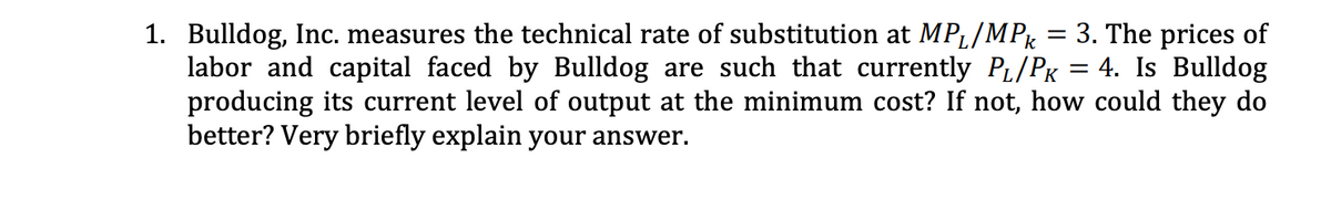 1. Bulldog, Inc. measures the technical rate of substitution at MPL/MP = 3. The prices of
labor and capital faced by Bulldog are such that currently PL/PK = 4. Is Bulldog
producing its current level of output at the minimum cost? If not, how could they do
better? Very briefly explain your answer.
