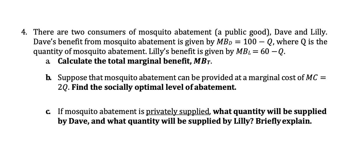 4. There are two consumers of mosquito abatement (a public good), Dave and Lilly.
Dave's benefit from mosquito abatement is given by MBD
quantity of mosquito abatement. Lilly's benefit is given by MBL = 60 – Q.
a Calculate the total marginal benefit, MBT.
100 – Q, where Q is the
b. Suppose that mosquito abatement can be provided at a marginal cost of MC =
2Q. Find the socially optimal level of abatement.
ely supplied, what quantity will be supplied
C If mosquito abatement is
by Dave, and what quantity will be supplied by Lilly? Briefly explain.
